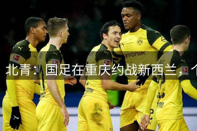 北青：国足在重庆约战新西兰，个别心仪对手无法来华