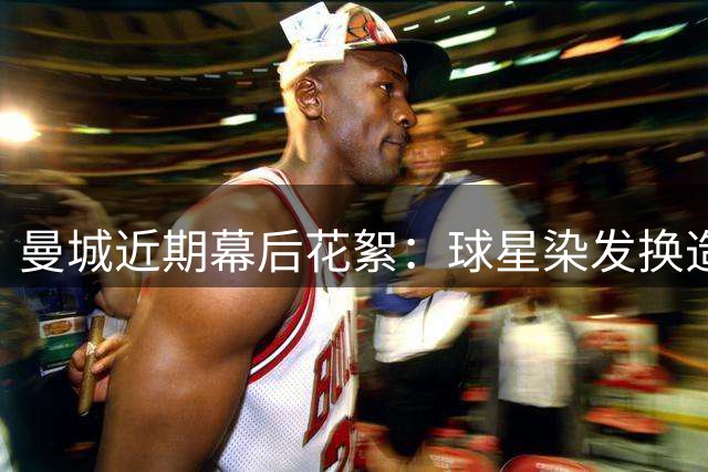 曼城近期幕后花絮：球星染发换造型 队员道别收礼物