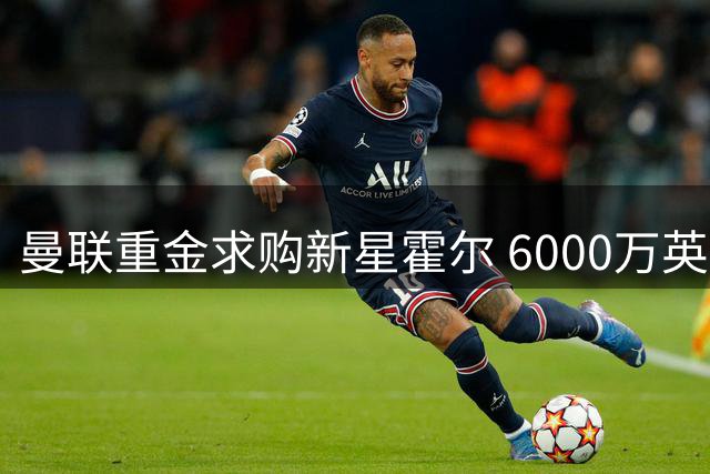 曼联重金求购新星霍尔 6000万英镑转会费创纪录