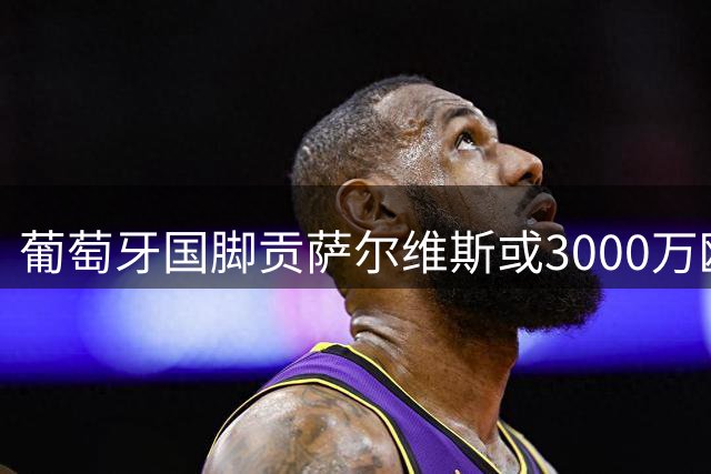葡萄牙国脚贡萨尔维斯或3000万欧加盟沙特豪门吉达联合