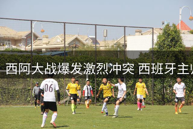 西阿大战爆发激烈冲突 西班牙主帅怒斥对手不当行为