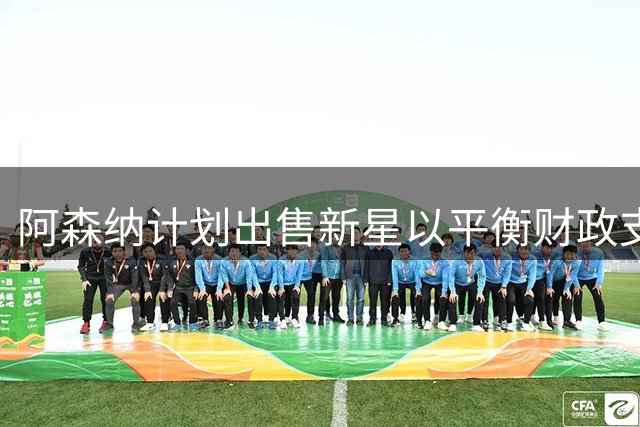 阿森纳计划出售新星以平衡财政支出