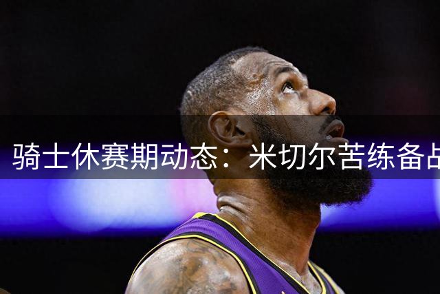 骑士休赛期动态：米切尔苦练备战新赛季 哈登沃特森交易现重大进展