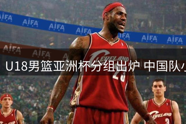 U18男篮亚洲杯分组出炉 中国队小组赛将战西亚劲旅